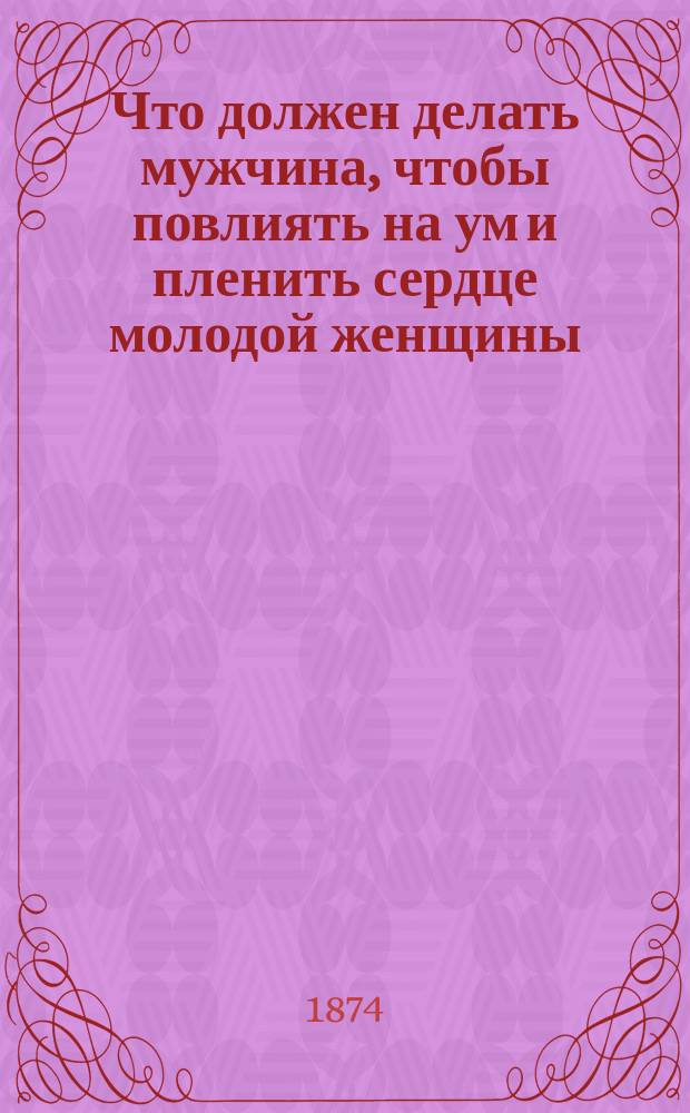Что должен делать мужчина, чтобы повлиять на ум и пленить сердце молодой женщины : Опытные советы в стихах и прозе основанные на показаниях людей опытных в распознавании прекрасного пола