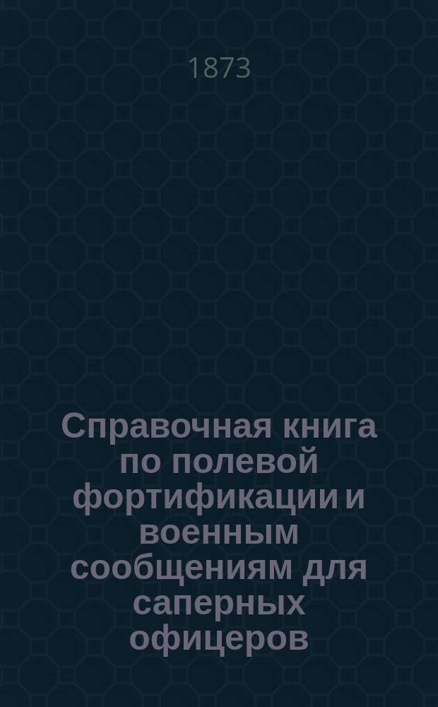 Справочная книга по полевой фортификации и военным сообщениям для саперных офицеров. [Ч. 1. Вып. 1-5