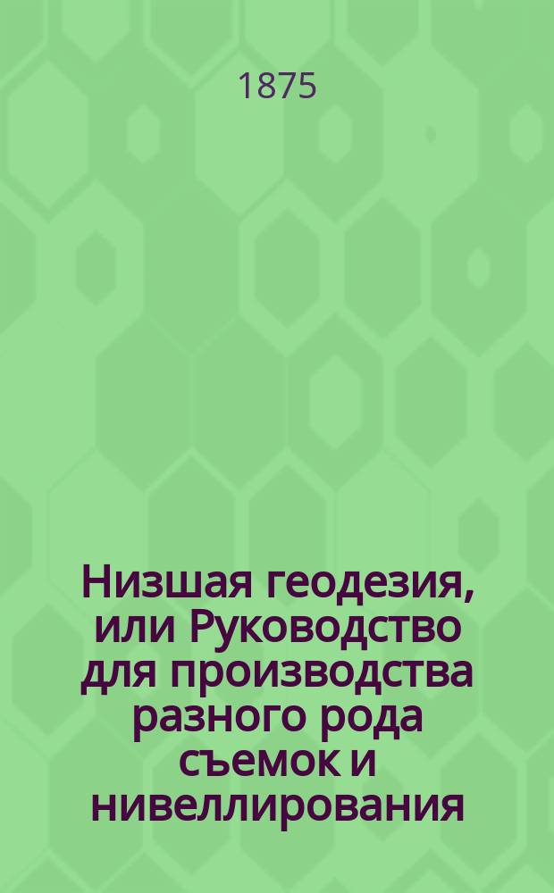 Низшая геодезия, или Руководство для производства разного рода съемок и нивеллирования : С атласом черт. на 36 л