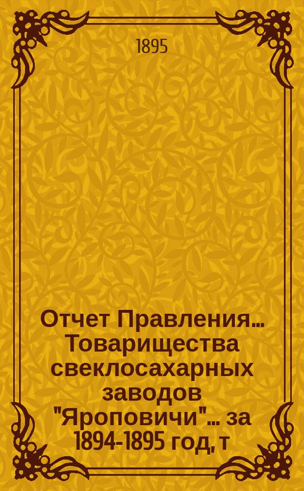 Отчет Правления... Товарищества свеклосахарных заводов "Яроповичи"... ... за 1894-1895 год, т. е. с 1-го апреля 1894 г. по 1-е апреля 1895 г.