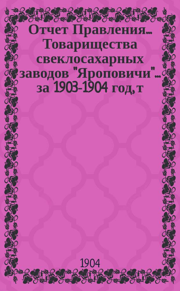 Отчет Правления... Товарищества свеклосахарных заводов "Яроповичи"... ... за 1903-1904 год, т. е. с 1-го апреля 1903 г. по 1-ое апреля 1904 года