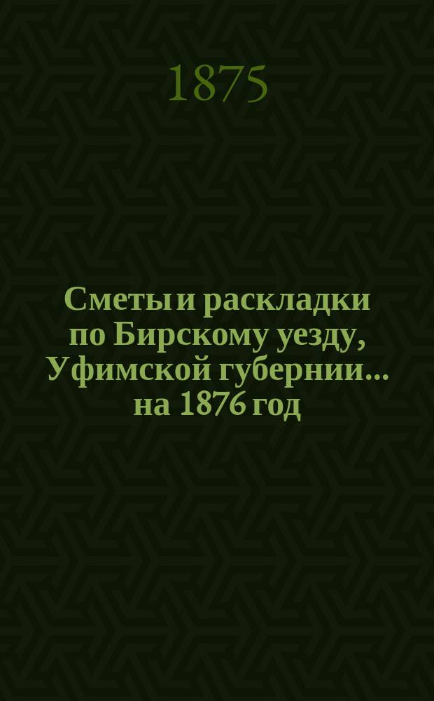 [Сметы и раскладки по Бирскому уезду, Уфимской губернии]... ... [на 1876 год]