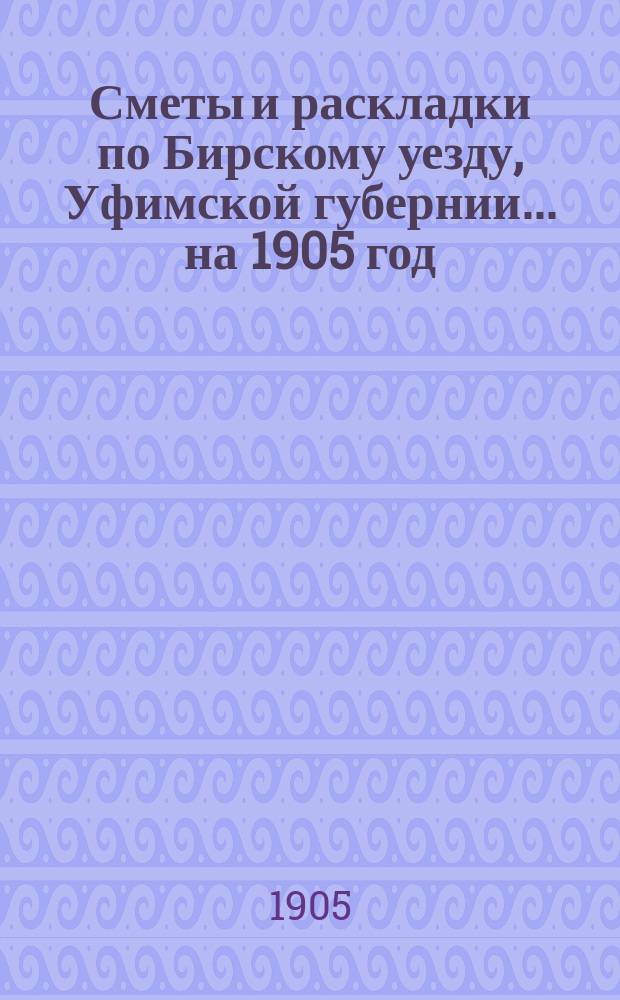 [Сметы и раскладки по Бирскому уезду, Уфимской губернии]... ... на 1905 год