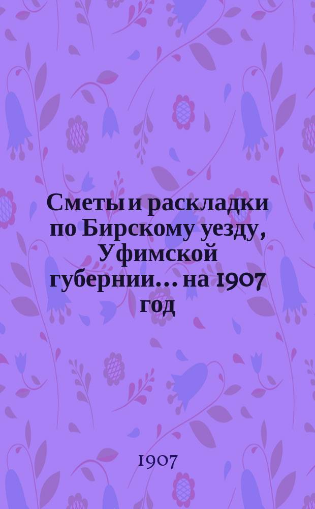 [Сметы и раскладки по Бирскому уезду, Уфимской губернии]... ... на 1907 год