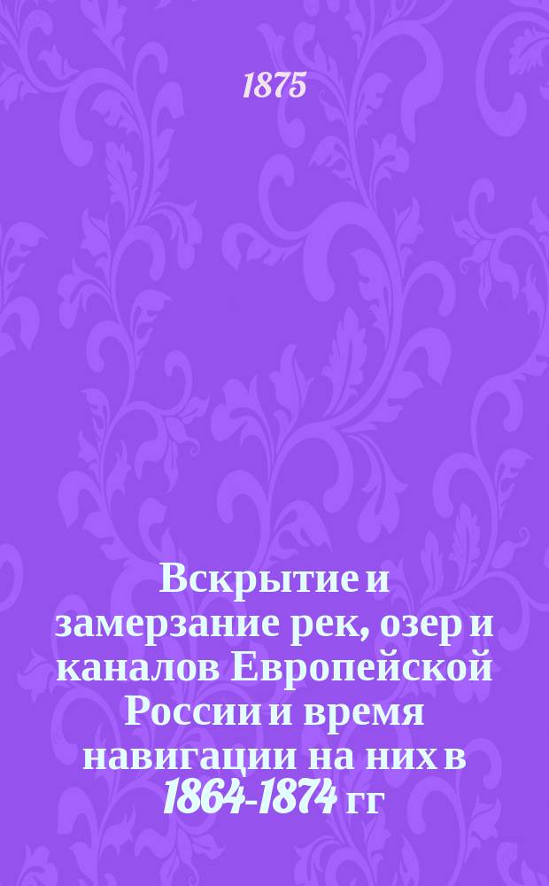 Вскрытие и замерзание рек, озер и каналов Европейской России и время навигации на них в 1864-1874 гг.