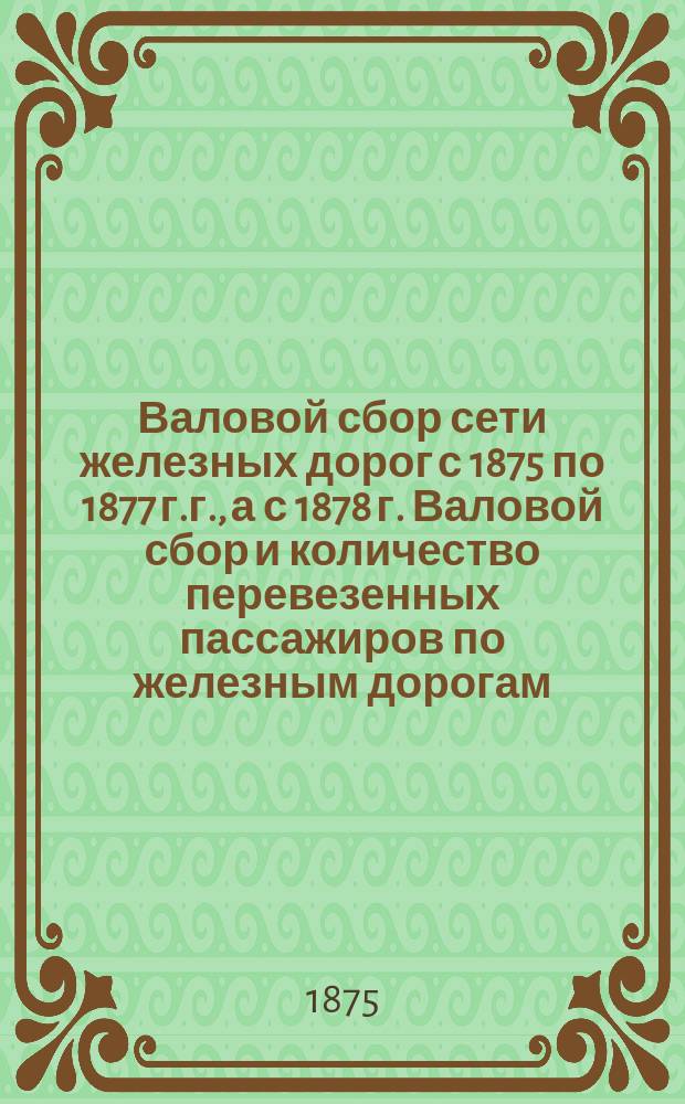 Валовой сбор сети железных дорог с 1875 по 1877 г.г., а с 1878 г. Валовой сбор и количество перевезенных пассажиров по железным дорогам : За 1879 г. с января по май, а последующие ведомости помещаются в "Журнале М-ва пут. сообщ." с 1875 г. по 1879 г