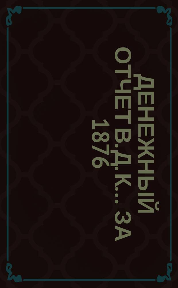 Денежный отчет В. Д. К... ... за 1876/7 год