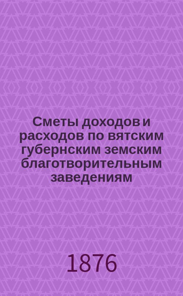 [Сметы доходов и расходов по вятским губернским земским благотворительным заведениям]. ... 1876 год