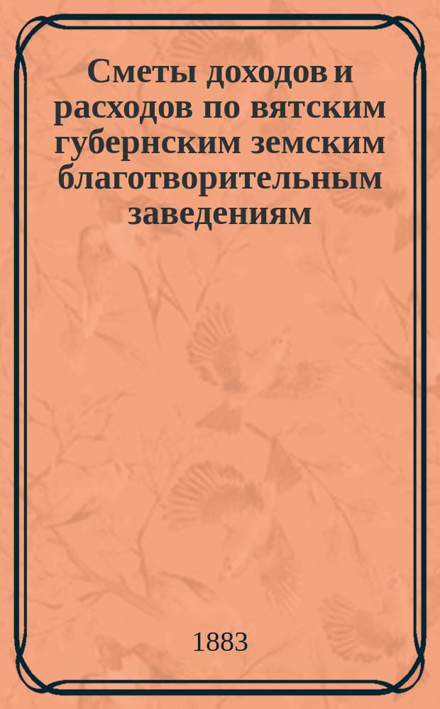 [Сметы доходов и расходов по вятским губернским земским благотворительным заведениям]. ... 1883 год