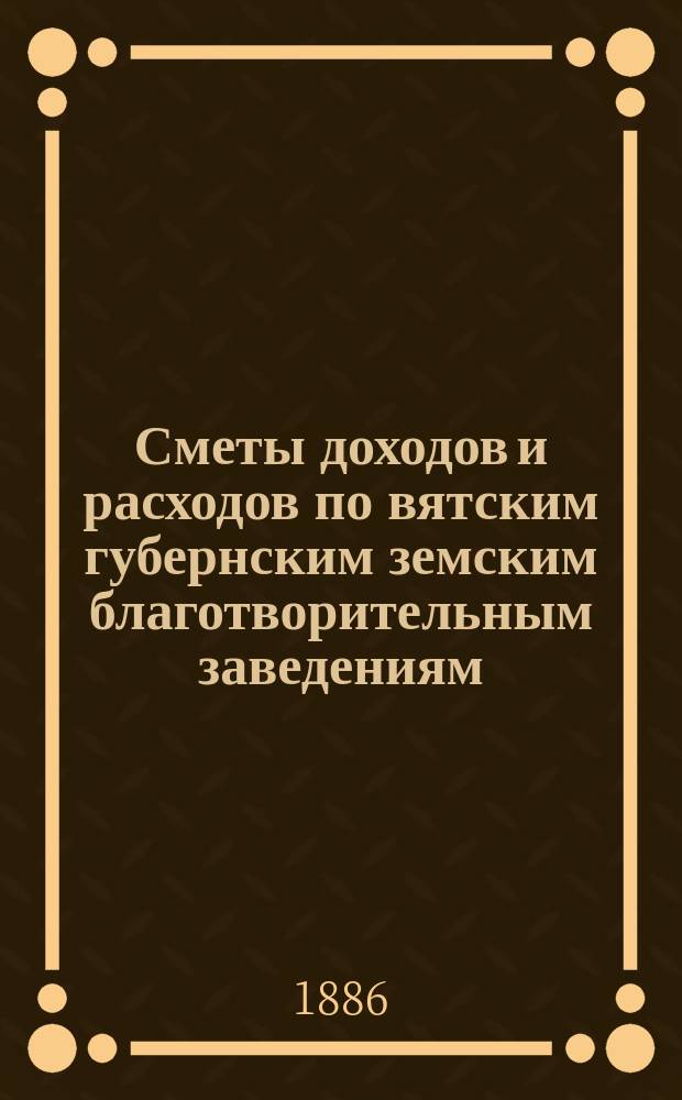 [Сметы доходов и расходов по вятским губернским земским благотворительным заведениям]. ... 1887 год