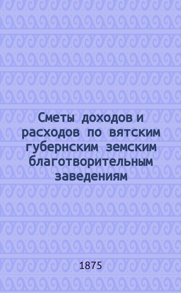 [Сметы доходов и расходов по вятским губернским земским благотворительным заведениям]. ... 1900 год. Прил.... : Прил. к Общей расходной смете губ. земск. сбора по Вятск. губ. на 1900 г.