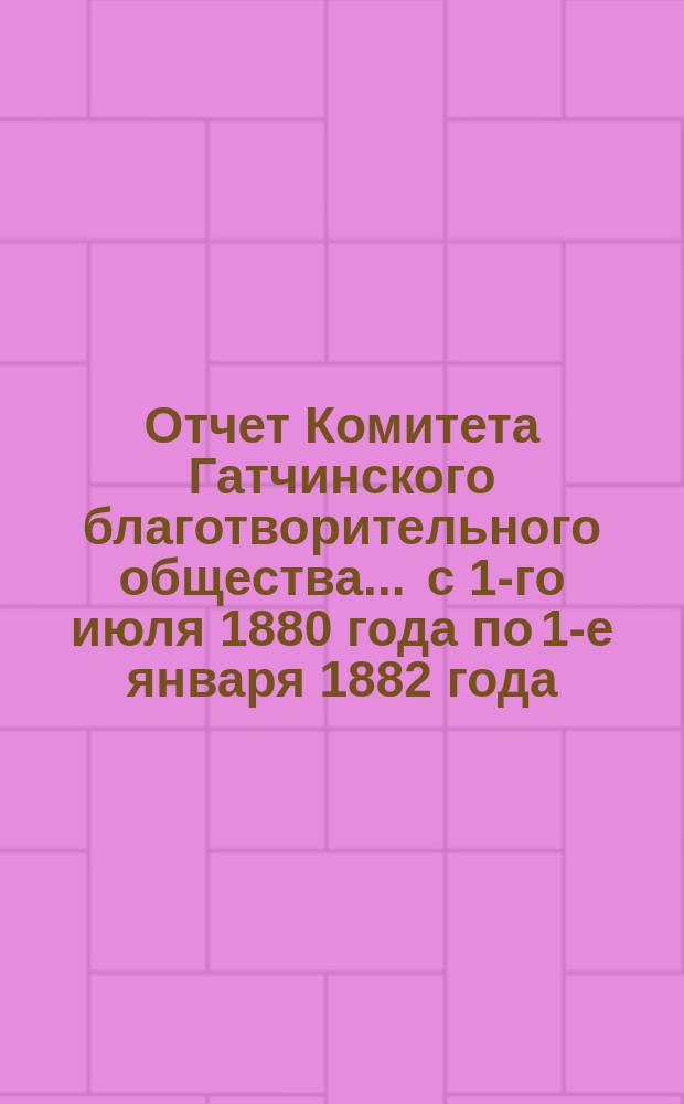 Отчет Комитета Гатчинского благотворительного общества... ... с 1-го июля 1880 года по 1-е января 1882 года