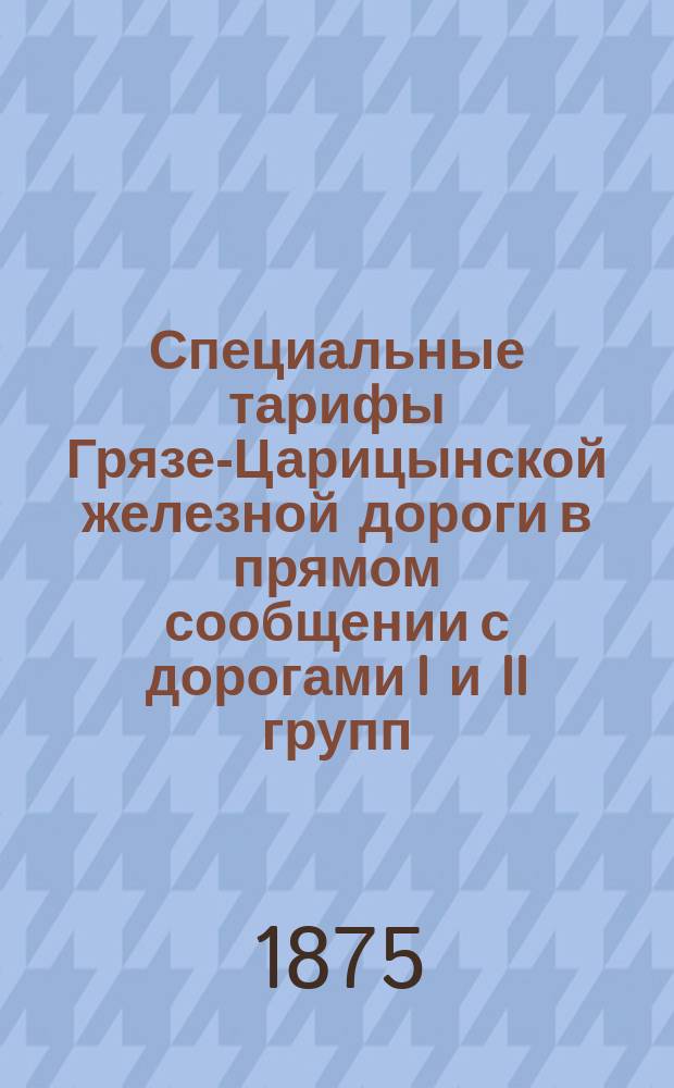 Специальные тарифы Грязе-Царицынской железной дороги в прямом сообщении с дорогами I и II групп : Для контроля сборов и станционной службы. (Второе полугодие 1875 г.)