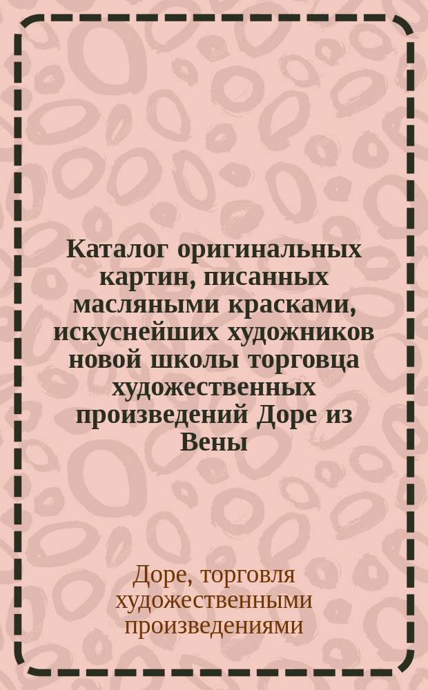 Каталог оригинальных картин, писанных масляными красками, искуснейших художников новой школы торговца художественных произведений Доре из Вены