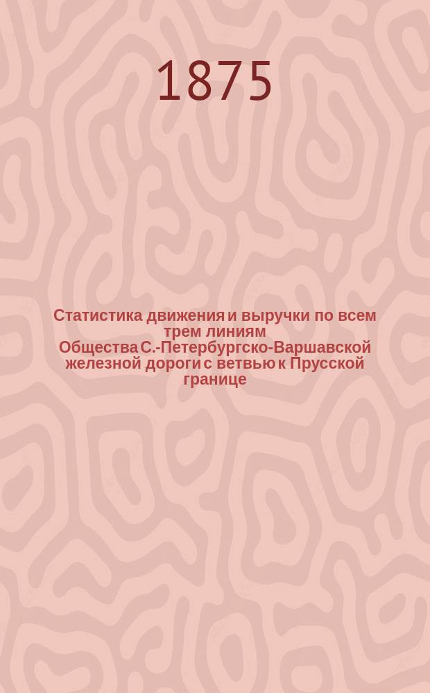 Статистика движения и выручки по всем трем линиям Общества [С.-Петербургско-Варшавской железной дороги с ветвью к Прусской границе, Московско-Нижегородской железной дороги, Николаевской железной дороги... ... за 1874 год