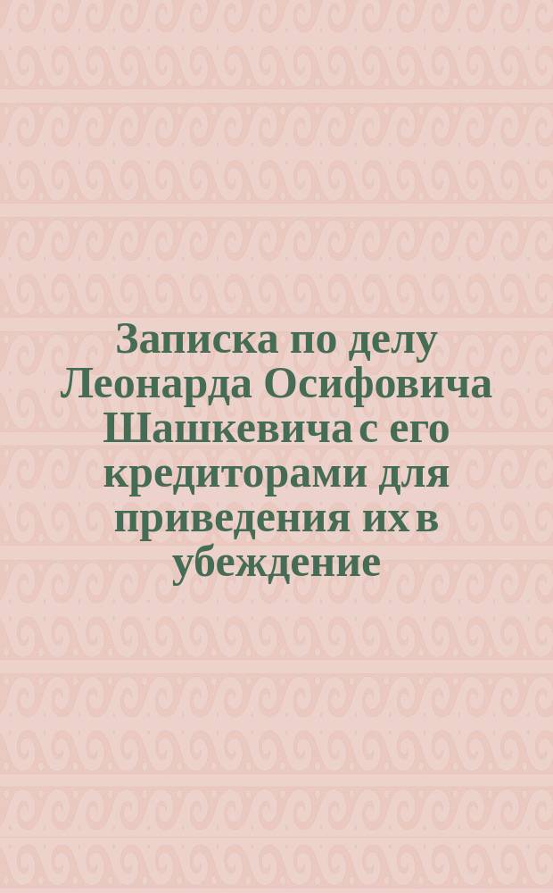 Записка по делу Леонарда Осифовича Шашкевича с его кредиторами для приведения их в убеждение, что действия нынешние г.г. кредиторов взыскивания своих капиталов ведут их к неизбежным потерям с напрасным разорением владельца