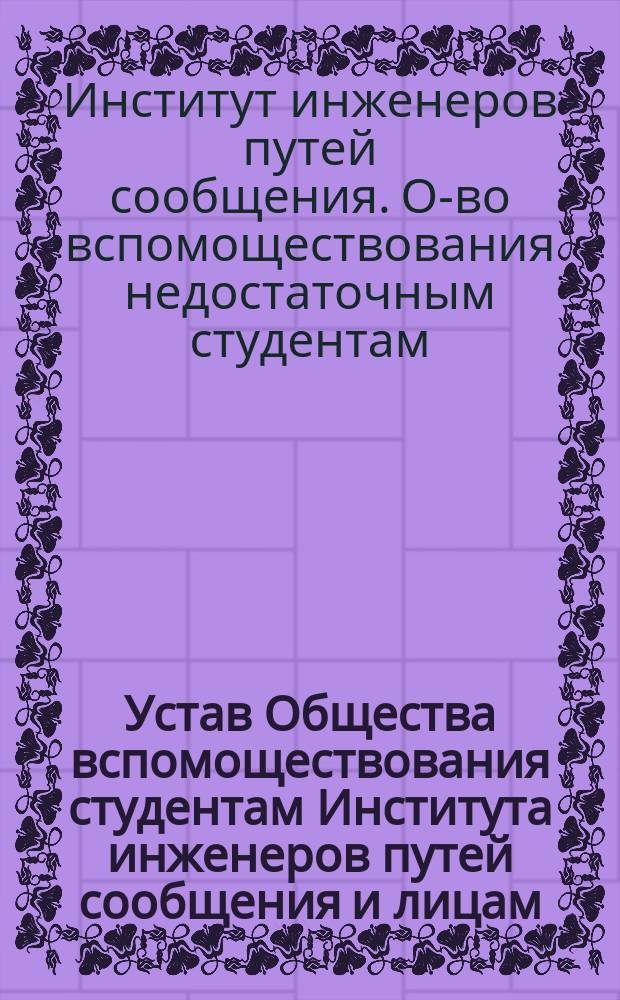 Устав Общества вспомоществования студентам Института инженеров путей сообщения и лицам, окончившим курс в Институте в течение первого года по окончании курса : Утв. 14 авг. 1875 г