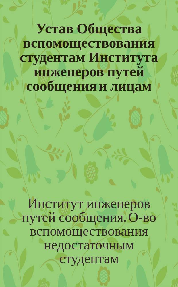 Устав Общества вспомоществования студентам Института инженеров путей сообщения и лицам, окончившим курс в Институте в течение первого года по окончании курса : Утв. 14 авг. 1875 г