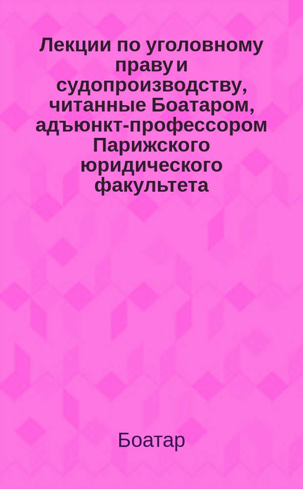 Лекции по уголовному праву и судопроизводству, читанные Боатаром, адъюнкт-профессором Парижского юридического факультета, исправленные, [снабженные предисл.] и дополненные Фостеном Эли, членом Французской академии и президентом кассационного суда