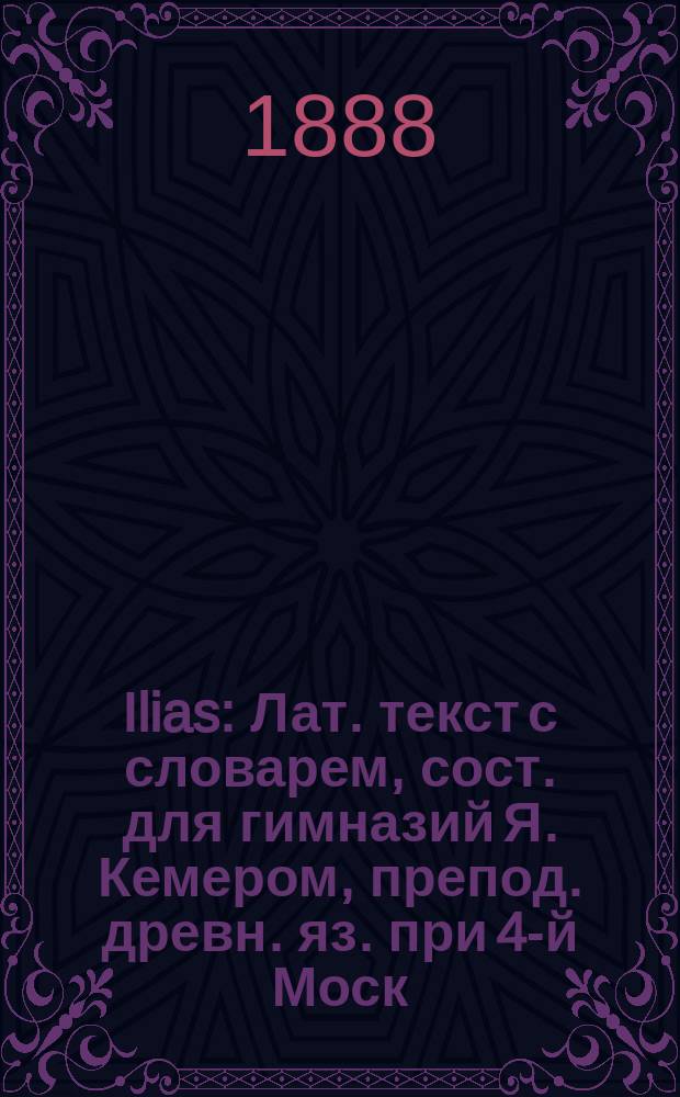 Ilias : [Лат.] текст с словарем, сост. для гимназий Я. Кемером, препод. древн. яз. при 4-й Моск. гимназии. Ч. 1