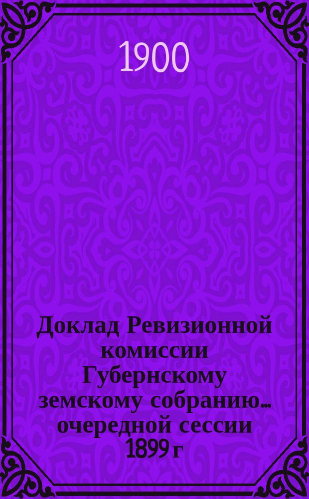Доклад Ревизионной комиссии Губернскому земскому собранию... ... очередной сессии 1899 г. : ... очередной сессии 1899 г. По ревизии счетоводства Губернской управы за 1898 год