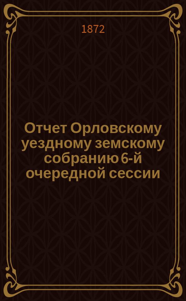 Отчет Орловскому уездному земскому собранию 6-й очередной сессии (за время с 1871 года по 1-е июля сего 1872 года) Уездной земской управы