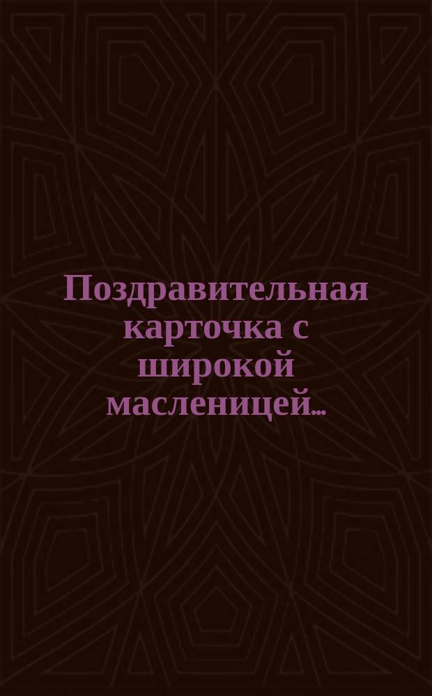 Поздравительная карточка с широкой масленицей.. : [В стихах. ...Настала вновь пора веселий...