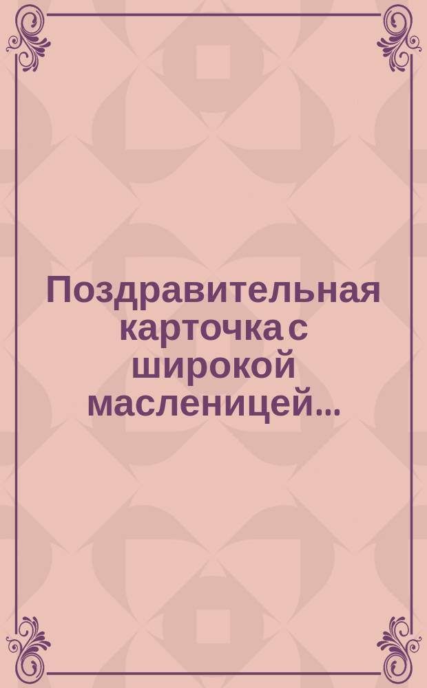 Поздравительная карточка с широкой масленицей.. : [В стихах. ...Снова праздник, прочь печали!...