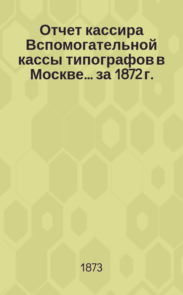 Отчет кассира Вспомогательной кассы типографов в Москве... ... за 1872 г.