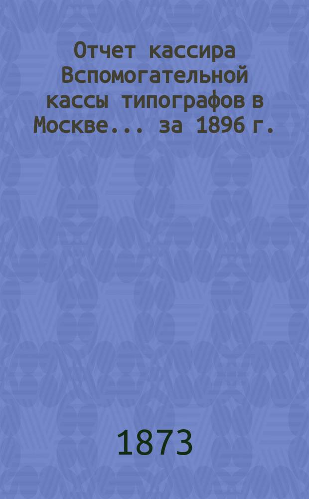 Отчет кассира Вспомогательной кассы типографов в Москве... ... за 1896 г.