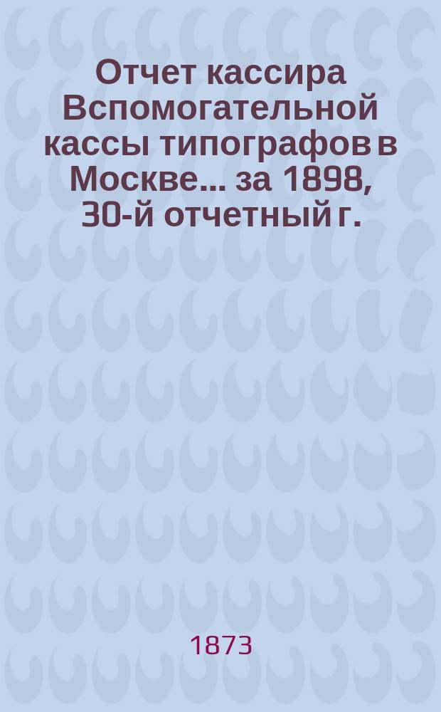 Отчет кассира Вспомогательной кассы типографов в Москве... ... за 1898, 30-й отчетный г.