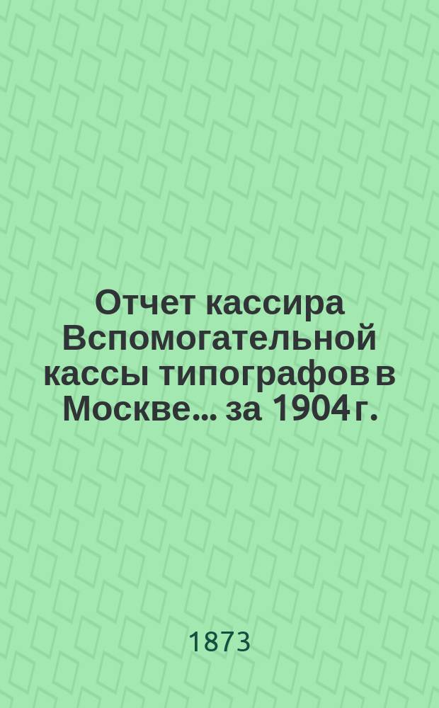 Отчет кассира Вспомогательной кассы типографов в Москве... ... за 1904 г.