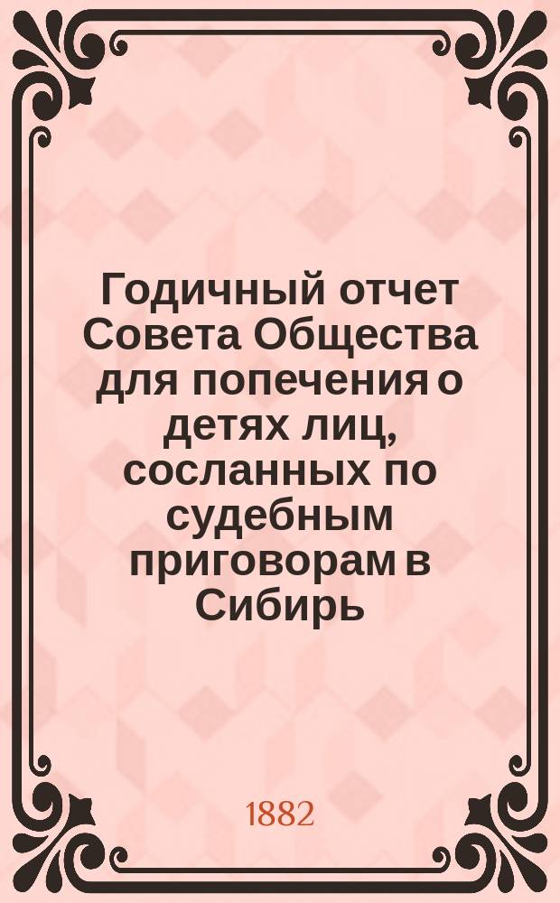 Годичный отчет Совета Общества для попечения о детях лиц, сосланных по судебным приговорам в Сибирь... ... с 1-го января по 31-е декабря 1881 года