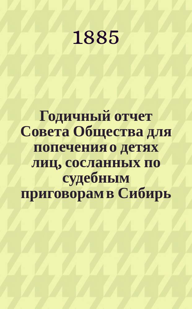 Годичный отчет Совета Общества для попечения о детях лиц, сосланных по судебным приговорам в Сибирь... ... с 1-го января по 31-е декабря 1884 года
