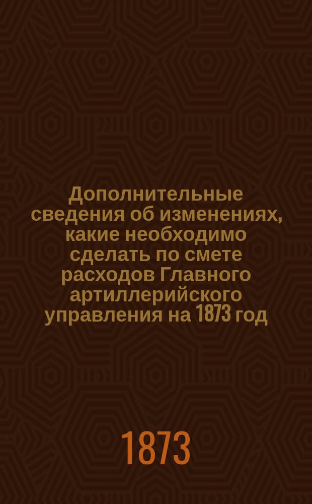 Дополнительные сведения об изменениях, какие необходимо сделать по смете расходов Главного артиллерийского управления на 1873 год