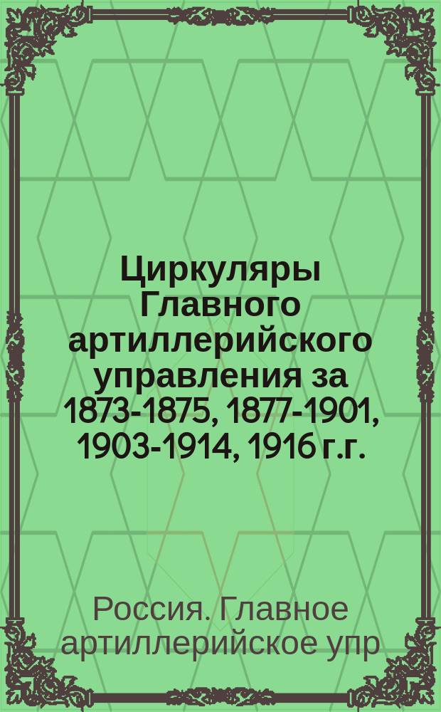 [Циркуляры Главного артиллерийского управления за 1873-1875, 1877-1901, 1903-1914, 1916 г.г.