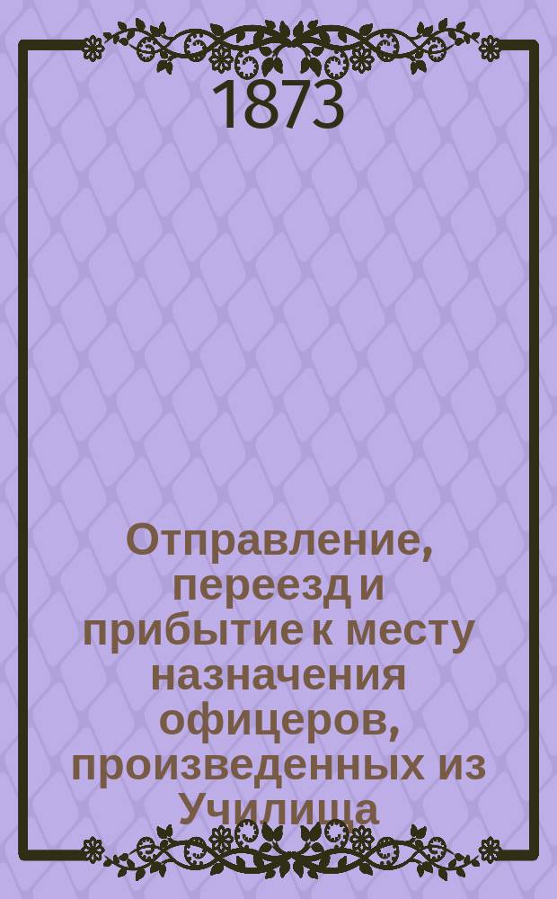 Отправление, переезд и прибытие к месту назначения офицеров, произведенных из Училища. Приличия военного быта. Прием офицеров в академии : (Из справочной книжки для юнкеров 2-го Воен. Константиновского училища на 1873-74 учеб. г.)
