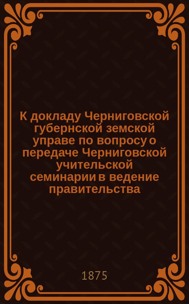 К докладу Черниговской губернской земской управе по вопросу о передаче Черниговской учительской семинарии в ведение правительства