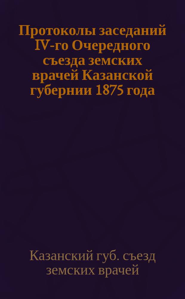 Протоколы заседаний IV-го Очередного съезда земских врачей Казанской губернии 1875 года