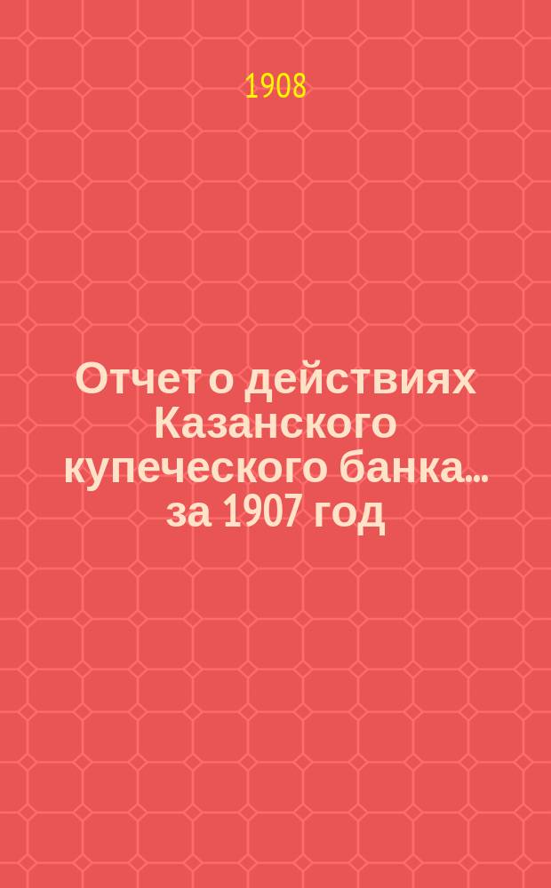 Отчет о действиях Казанского купеческого банка... за 1907 год