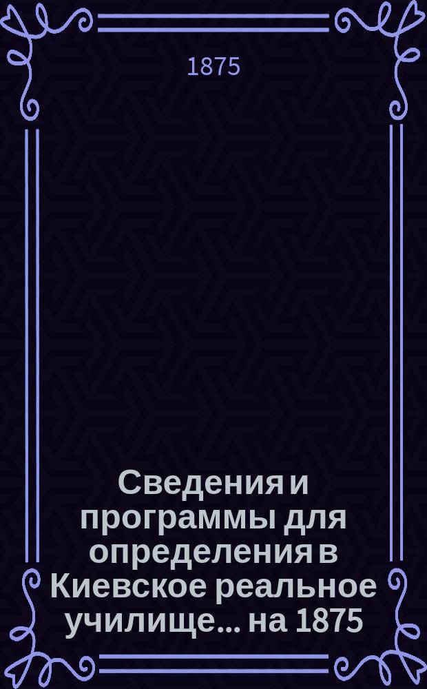 Сведения и программы для определения в Киевское реальное училище... ...на 1875/76 учебный год
