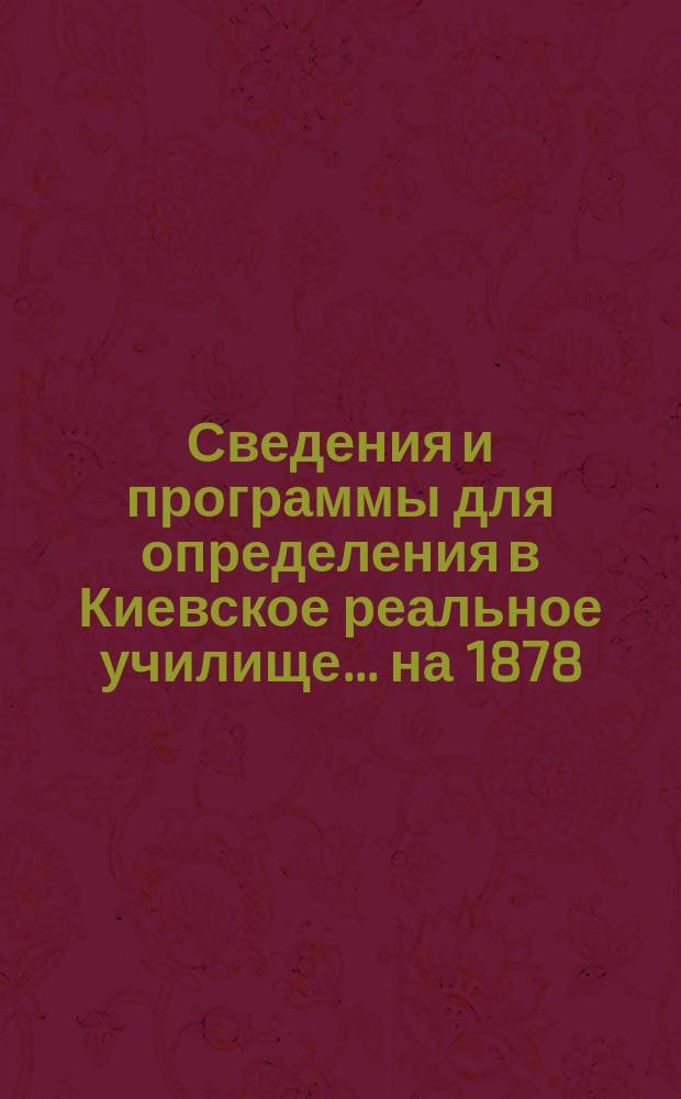 Сведения и программы для определения в Киевское реальное училище... ...на 1878/79 учебный год