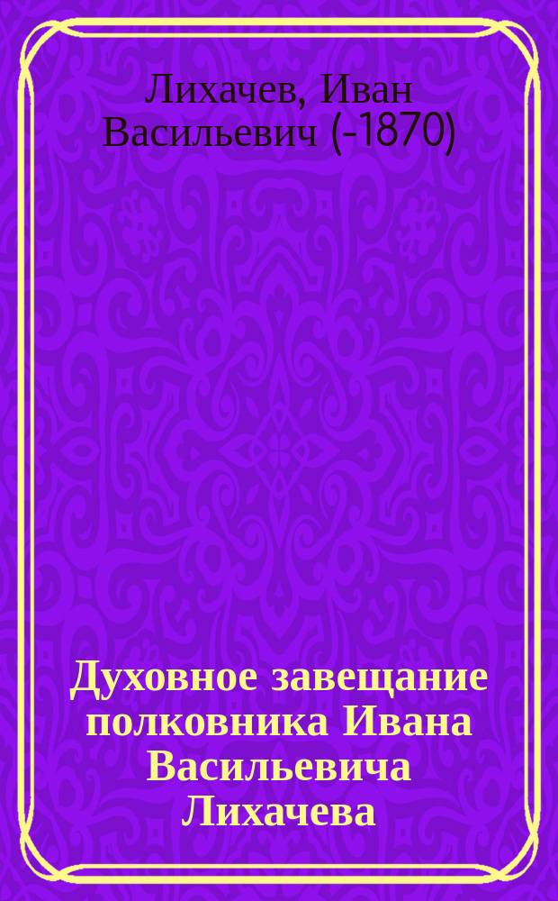[Духовное завещание полковника Ивана Васильевича Лихачева]
