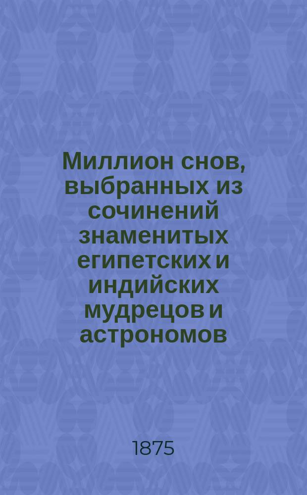 Миллион снов, выбранных из сочинений знаменитых египетских и индийских мудрецов и астрономов, как-то: Алия, Альбумазара, Иоганна Калиостра, Иоганна Кенигсбергера, Мартына Задеки, Платона, Птоломея и известной французской сногадательницы г-жи Ленорман, с приложением полной философии старых баб