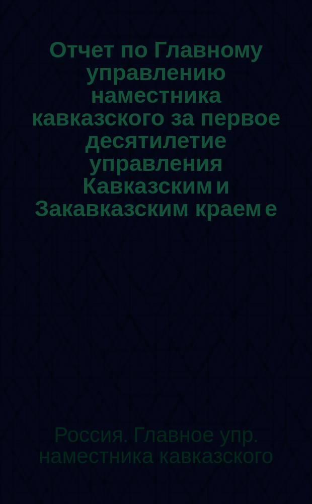 Отчет по Главному управлению наместника кавказского за первое десятилетие управления Кавказским и Закавказским краем е. и. в. великим князем Михаилом Николаевичем. 6 дек. 1862 - 6 дек. 1872 : Представлен 6 дек. 1872 г. вел. князю наместнику кавказскому начальником Глав. упр. наместника бароном Николаи