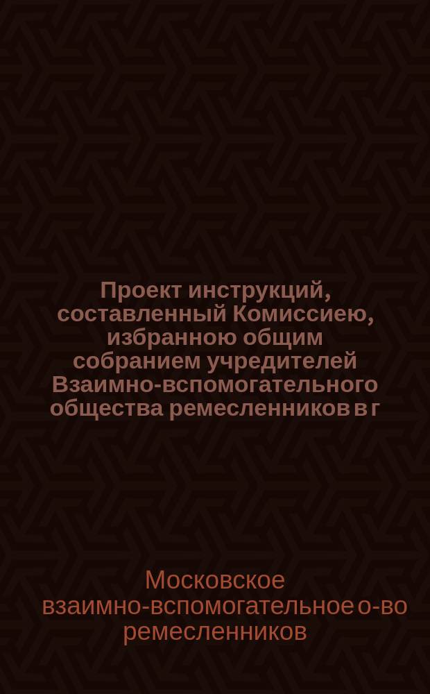 Проект инструкций, составленный Комиссиею, избранною общим собранием учредителей Взаимно-вспомогательного общества ремесленников в г. Москве, августа 22 дня 1875 года