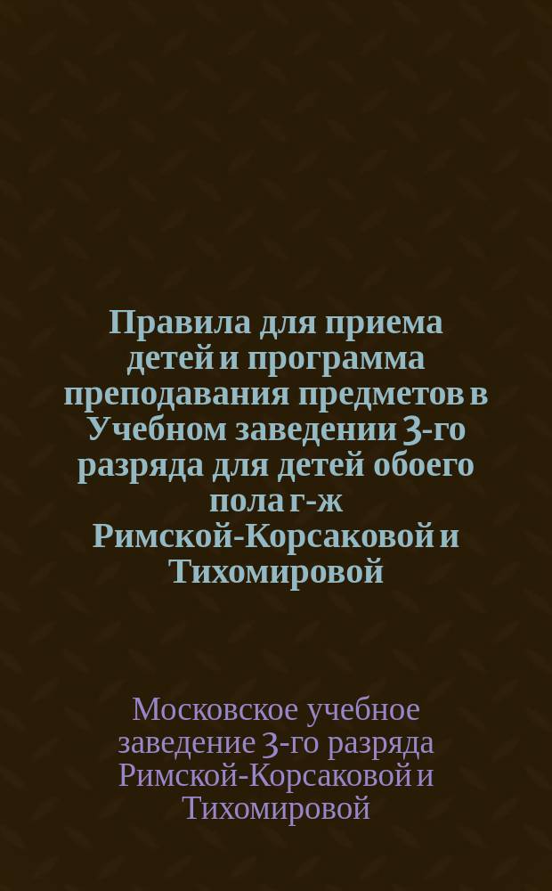 Правила для приема детей и программа преподавания предметов в Учебном заведении 3-го разряда для детей обоего пола г-ж Римской-Корсаковой и Тихомировой