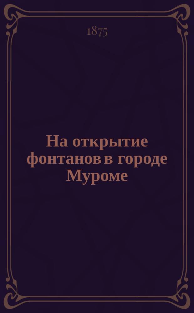 На открытие фонтанов в городе Муроме : Алексею Васильевичу Ермакову : Стихотворение