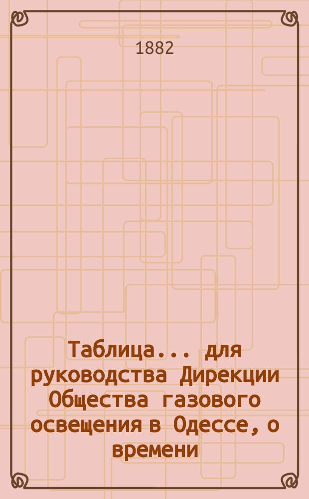 Таблица... для руководства Дирекции Общества газового освещения в Одессе, о времени, когда все фонари должны быть уже освещены, а также о времени тушения и горения уличных газовых фонарей, выданная из Одесской городской управы на основании § 12 контракта, с Обществом газового освещения. ... на 1882 г...