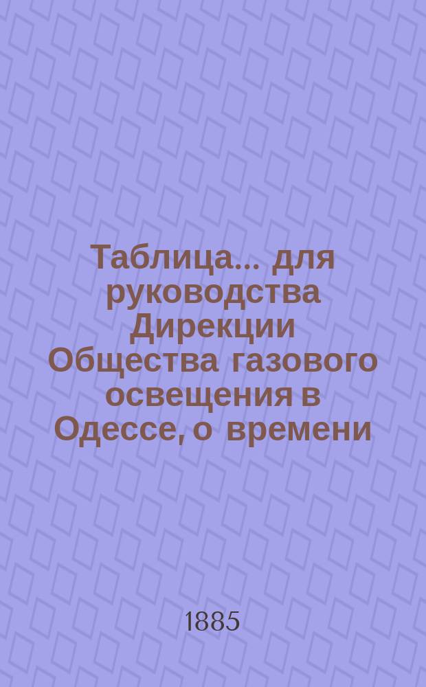Таблица... для руководства Дирекции Общества газового освещения в Одессе, о времени, когда все фонари должны быть уже освещены, а также о времени тушения и горения уличных газовых фонарей, выданная из Одесской городской управы на основании § 12 контракта, с Обществом газового освещения. ... на 1885 г...